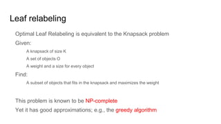 Leaf relabeling
Optimal Leaf Relabeling is equivalent to the Knapsack problem
Given:
A knapsack of size K
A set of objects O
A weight and a size for every object
Find:
A subset of objects that fits in the knapsack and maximizes the weight
This problem is known to be NP-complete
Yet it has good approximations; e.g., the greedy algorithm
 