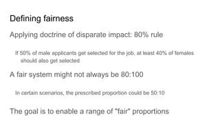Defining fairness
Applying doctrine of disparate impact: 80% rule
If 50% of male applicants get selected for the job, at least 40% of females
should also get selected
A fair system might not always be 80:100
In certain scenarios, the prescribed proportion could be 50:10
The goal is to enable a range of "fair" proportions
 