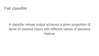 Fair classifier
A classifier whose output achieves a given proportion of
items (in positive class) with different values of sensitive
feature
 