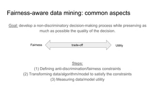 Fairness-aware data mining: common aspects
Steps:
(1) Defining anti-discrimination/fairness constraints
(2) Transforming data/algorithm/model to satisfy the constraints
(3) Measuring data/model utility
Fairness Utilitytrade-off
Goal: develop a non-discriminatory decision-making process while preserving as
much as possible the quality of the decision.
 
