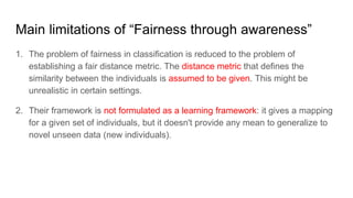 Main limitations of “Fairness through awareness”
1. The problem of fairness in classification is reduced to the problem of
establishing a fair distance metric. The distance metric that defines the
similarity between the individuals is assumed to be given. This might be
unrealistic in certain settings.
2. Their framework is not formulated as a learning framework: it gives a mapping
for a given set of individuals, but it doesn't provide any mean to generalize to
novel unseen data (new individuals).
 