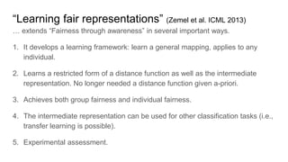 “Learning fair representations” (Zemel et al. ICML 2013)
… extends “Fairness through awareness” in several important ways.
1. It develops a learning framework: learn a general mapping, applies to any
individual.
2. Learns a restricted form of a distance function as well as the intermediate
representation. No longer needed a distance function given a-priori.
3. Achieves both group fairness and individual fairness.
4. The intermediate representation can be used for other classification tasks (i.e.,
transfer learning is possible).
5. Experimental assessment.
 