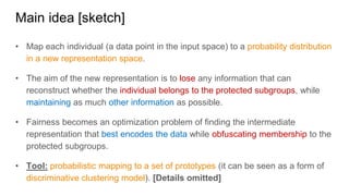 Main idea [sketch]
• Map each individual (a data point in the input space) to a probability distribution
in a new representation space.
• The aim of the new representation is to lose any information that can
reconstruct whether the individual belongs to the protected subgroups, while
maintaining as much other information as possible.
• Fairness becomes an optimization problem of finding the intermediate
representation that best encodes the data while obfuscating membership to the
protected subgroups.
• Tool: probabilistic mapping to a set of prototypes (it can be seen as a form of
discriminative clustering model). [Details omitted]
 