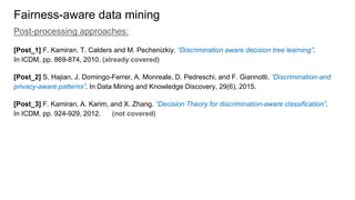 Fairness-aware data mining
Post-processing approaches:
[Post_1] F. Kamiran, T. Calders and M. Pechenizkiy. “Discrimination aware decision tree learning”.
In ICDM, pp. 869-874, 2010. (already covered)
[Post_2] S. Hajian, J. Domingo-Ferrer, A. Monreale, D. Pedreschi, and F. Giannotti. “Discrimination-and
privacy-aware patterns”. In Data Mining and Knowledge Discovery, 29(6), 2015.
[Post_3] F. Kamiran, A. Karim, and X. Zhang. “Decision Theory for discrimination-aware classification”.
In ICDM, pp. 924-929, 2012. (not covered)
 
