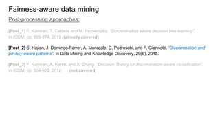 Fairness-aware data mining
Post-processing approaches:
[Post_1] F. Kamiran, T. Calders and M. Pechenizkiy. “Discrimination aware decision tree learning”.
In ICDM, pp. 869-874, 2010. (already covered)
[Post_2] S. Hajian, J. Domingo-Ferrer, A. Monreale, D. Pedreschi, and F. Giannotti. “Discrimination-and
privacy-aware patterns”. In Data Mining and Knowledge Discovery, 29(6), 2015.
[Post_3] F. Kamiran, A. Karim, and X. Zhang. “Decision Theory for discrimination-aware classification”.
In ICDM, pp. 924-929, 2012. (not covered)
 