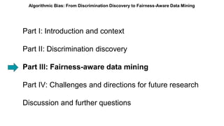 Part I: Introduction and context
Part II: Discrimination discovery
Part III: Fairness-aware data mining
Part IV: Challenges and directions for future research
Discussion and further questions
Algorithmic Bias: From Discrimination Discovery to Fairness-Aware Data Mining
 