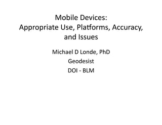 Mobile	
  Devices:	
  
Appropriate	
  Use,	
  Pla5orms,	
  Accuracy,	
  
and	
  Issues	
  
Michael	
  D	
  Londe,	
  PhD	
  
Geodesist	
  
DOI	
  -­‐	
  BLM	
  
 