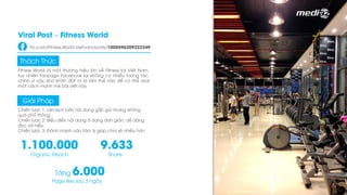 Fitness World là một thương hiệu lớn về Fitness tại Việt Nam,
tuy nhiên Fanpage Facebook lại không có nhiều tương tác,
chính vì vậy, khó khăn đặt ra là làm thế nào để có thể viral
một cách mạnh mẽ bài viết này.
Thách Thức
Chiến lược 1: Lên kịch bản nội dung gần gũi nhưng không
quá phổ thông.
Chiến lược 2: Biểu diễn nội dung ở dạng đơn giản, dễ dàng
đọc và hiểu.
Chiến lược 3: Đánh mạnh vào tâm lý giúp chia sẻ nhiều hơn
Giải Pháp
1.100.000
Organic Reach
9.633
Share
Tăng 6.000
Page like sau 3 ngày
Viral Post – Fitness World
Fb.com/Fitness.World.Vietnam/posts/1008596209222349
 