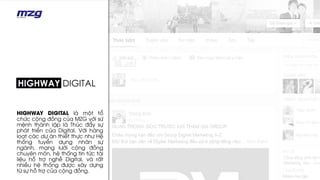 HIGHWAY DIGITAL là một tổ
chức cộng đồng của MZG với sứ
mệnh thành lập là Thúc đẩy sự
phát triển của Digital. Với hàng
loạt các dự án thiết thực như Hệ
thống tuyển dụng nhân sự
ngành, mạng lưới cộng đồng
chuyên môn, hệ thống tin tức tài
liệu hỗ trợ nghề Digital, và rất
nhiều hệ thống được xây dựng
từ sự hỗ trợ của cộng đồng.
 