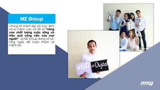 MZ Group
Chúng tôi thành lập với mục đích
và sứ mệnh cao cả đó là “nâng
cao chất lượng cuộc sống và
hiệu quả công việc của mọi
người” và MZ Group đang nỗ lực
từng ngày để hoàn thành sứ
mệnh đó.
 
