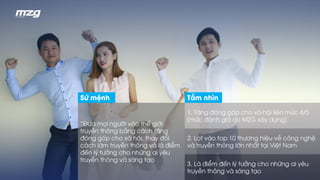 “Đưa mọi người vào thế giới
truyền thông bằng cách tăng
đóng góp cho xã hội, thay đổi
cách làm truyền thông và là điểm
đến lý tưởng cho những ai yêu
truyền thông và sáng tạo
1. Tăng đóng góp cho xã hội liên mức 4/5
(mức đánh giá do MZG xây dựng)
2. Lọt vào top 10 thương hiệu về công nghệ
và truyền thông lớn nhất tại Việt Nam
3. Là điểm đến lý tưởng cho những ai yêu
truyền thông và sáng tạo
Sứ mệnh Tầm nhìn
 