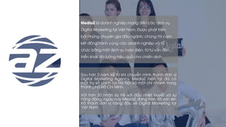 MediaZ là doanh nghiệp mang đến các dịch vụ
Digital Marketing tại Việt Nam. Được phát triển
bởi những chuyên gia đầu ngành, chúng tôi cam
kết đồng hành cùng các doanh nghiệp và tổ
chức bằng một dịch vụ toàn diện, từ tư vấn đến
triển khai, đo lường hiệu quả cho chiến dịch
Sau hơn 2 năm kể từ khi chuyển mình thành đơn vị
Digital Marketing Agency, MediaZ hiện tại đã có
một trụ sở chính tại Hà Nội và một chi nhánh trong
thành phố Hồ Chí Minh.
Với hơn 30 nhân sự trẻ với đầy nhiệt huyết và sự
năng động, ngày nay MediaZ đang trên đà vơn lên
trở thành đơn vị hàng đầu về Digital Marketing tại
Việt Nam
 