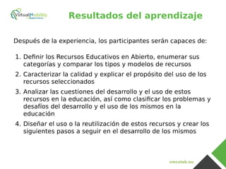 vmcolab.eu
Resultados del aprendizaje
Después de la experiencia, los participantes serán capaces de:
1. Definir los Recursos Educativos en Abierto, enumerar sus
categorías y comparar los tipos y modelos de recursos
2. Caracterizar la calidad y explicar el propósito del uso de los
recursos seleccionados
3. Analizar las cuestiones del desarrollo y el uso de estos
recursos en la educación, así como clasificar los problemas y
desafíos del desarrollo y el uso de los mismos en la
educación
4. Diseñar el uso o la reutilización de estos recursos y crear los
siguientes pasos a seguir en el desarrollo de los mismos
 