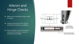Aileron and
Hinge Checks
 Ailerons are mounted using a series
of hinges.
 Hinges are secured with roll pins
(should be c...