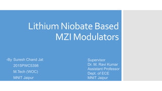 Lithium Niobate Based
MZI Modulators
-By Suresh Chand Jat
2015PWC5398
M.Tech (WOC)
MNIT Jaipur
Supervisor
Dr. M. Ravi Kumar
Assistant Professor
Dept. of ECE
MNIT Jaipur
 