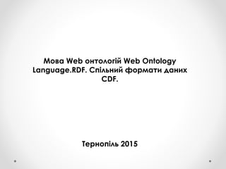 Мова Web онтологій Web Ontology
Language.RDF. Спільний формати даних
CDF.
Тернопіль 2015
 