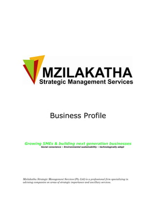 Business Profile


 Growing SMEs & building next generation businesses
               Social conscience – Environmental sustainability – technologically adept




Mzilakatha Strategic Management Services (Pty Ltd) is a professional firm specializing in
advising companies on areas of strategic importance and ancillary services.
 