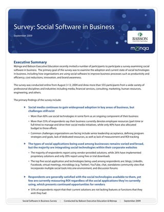 Survey: Social Software in Business
September 2009




Executive Summary
Mzinga and Babson Executive Education recently invited a number of participants to participate a survey examining social
software in business. The primary goal of the survey was to examine the adoption and current state of social technologies
in business, including how organizations are using social software to improve business processes such as productivity and
efficiency, cost reductions, innovation, and brand awareness.

The survey was conducted online from August 3-12, 2009 and drew more than 555 participants from a wide variety of
professional disciplines and industries including media, financial services, consulting, marketing, human resources,
engineering, and others.

The primary findings of the survey include:

         Social media continues to gain widespread adoption in key areas of business, but
          challenges still exist
             • More than 60% use social technologies in some form as an ongoing component of their business
             • More than 55% of respondents say their business currently devotes employee resources (part-time or
               full-time) to manage and drive their social media initiatives, while only 40% have also allocated
               budget to those efforts
             • Common challenges organizations are facing include senior leadership acceptance, defining program
               strategies and goals, lack of dedicated resources, as well as lack of measurement and ROI tracking

         The types of social applications being used among businesses remains varied and broad,
          but the majority are integrating social technologies within their corporate websites
             • The majority of respondents report using vendor-provided solutions, while 26% have implemented
               proprietary solutions and only 20% report using free or trial downloads
             • The top five social application and technologies being used among respondents are: blogs, LinkedIn,
               Facebook, virtual meetings, microblogs (e.g. Twitter), YouTube, chat, standalone community sites that
               incorporate multiple social tools into one environment, and discussion forums


         Respondents are generally satisfied with the social technologies available to them, yet
          few are currently measuring ROI regardless of the social applications they’re currently
          using, which presents continued opportunities for vendors
              55% of respondents report that their current solutions are not lacking features or functions that they
               wish they had

       Social Software in Business Survey   :   Conducted by Babson Executive Education & Mzinga   :   September 2009
 