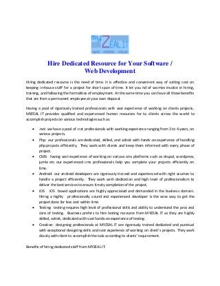 Hire Dedicated Resource for Your Software /
Web Development
Hiring dedicated resource is the need of time. It is effective and convenient way of cutting cost on
keeping in-house staff for a project for short span of time. It let you rid of worries involve in hiring,
training, and following the formalities of employment. At the same time you can have all those benefits
that are from a permanent employee at your own disposal.
Having a pool of rigorously trained professionals with vast experience of working on clients projects,
MYZEAL IT provides qualified and experienced human resources for to clients across the world to
accomplish projects on various technologies such as:
 .net: we have a pool of .net professionals with working experience ranging from 3 to 4 years, on
various projects.
 Php: our professionals are dedicated, skilled, and adroit with hands-on experience of handling
php projects efficiently. They work with clients and keep them informed with every phase of
project.
 CMS: having vast experience of working on various cms platforms such as drupal, wordpress,
jumla etc our experienced cms professionals help you complete your projects efficiently on
time.
 Android: our android developers are rigorously trained and experienced with right acumen to
handle a project efficiently. They work with dedication and high level of professionalism to
deliver the best services to ensure timely completion of the project.
 iOS: iOS based applications are highly appreciated and demanded in the business domain.
Hiring a highly professionally sound and experienced developer is the wise way to get the
project done for less cost within time.
 Testing: testing requires high level of professional skills and ability to understand the pros and
cons of testing. Business prefers to hire testing resource from MYZEAL IT as they are highly
skilled, adroit, dedicated with vast hands-on experience of testing.
 Creative: designing professionals at MYZEAL IT are rigorously trained dedicated and punctual
with exceptional designing skills and vast experience of working on client’s projects. They work
closely with client to accomplish the task according to clients’ requirement.
Benefits of hiring dedicated staff from MYZEAL IT:
 