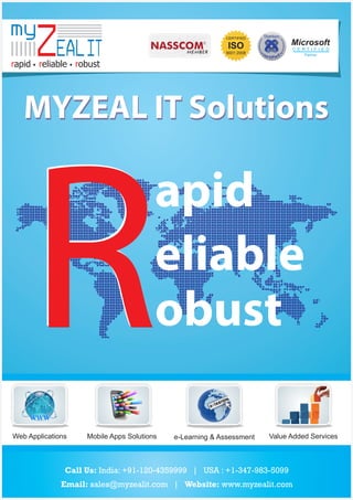 my

ZEAL IT

CERTIFIED

Microsoft

ISO

C E RT I F I E D

9001:2008

Partner

rapid reliable robust

MYZEAL IT Solutions

R

apid
eliable
obust

Web Applications

Mobile Apps Solutions

e-Learning & Assessment

Value Added Services

Call Us: India: +91-120-4359999 | USA : +1-347-983-5099
Email: sales@myzealit.com | Website: www.myzealit.com

 