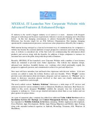 MYZEAL IT Launches New Corporate Website with
Advanced Features & Enhanced Design
IT industry is the world’s biggest industry so of course it is more dynamic with frequent
changes in technology and business requirements. Industry’s needs are changing more often than
before. In this fast changing environment, to achieve Sustainable Growth & Operational
Efficiency has become tough for an IT& Software Organization. But keeping changing
operational & communication processes can increase value proposition offered by the company.
With internet having emerged as a fast and convenient way of communication, for companies a
website has become the essential platform to target prospective customers and retain the existing
ones. A website is considered one of the best tools for communicating the information about
products and services along with the benefits. In addition, it helps companies to increase its
customer base across the globe along with the growth of business.
Recently, MYZEAL IT has launched a new Corporate Website with a number of new features
which are intended to provide users better experience. The website has dynamic design,
enhanced user interface, beautiful themes, eye- catching color which profoundly signify the
progressive approach, passion, and commitment to achieve its goal and objectives.
Now users will have smoother, fast and hassle-free experience with the new website. A lot new
sections are added to make the website flawless and user friendly. While “People” section
provides users information about developers, designers and test engineers, its “Process” one is
meant to showcase execution process involved so that users can clearly understand the
company’s capabilities and strength.
The newly added section “Industry Solutions” showcases a wide range of IT services and
solutions meant for various industries such as Education, Healthcare, Insurance, Real Estate etc.
Added to this, newly designed “Portfolio” exhibits the category wise list of projects the
company is working on. Users can get detailed information about them as case studies and can
place queries for project demo.
As a part of expansion plan, company has added few additional Value Added Services such as
Incubation Services for Startups and Content Management Services. Moreover, company
has expanded its Mobility Solutions & Services containing, Mobile Application Development,
Cross Platform Apps Development, Mobile Apps Porting-Migration and Mobile Apps Testing
along with extended technical expertise in Android, PhoneGap, Titanium, iOS, Windows &
BlackBerry.
 