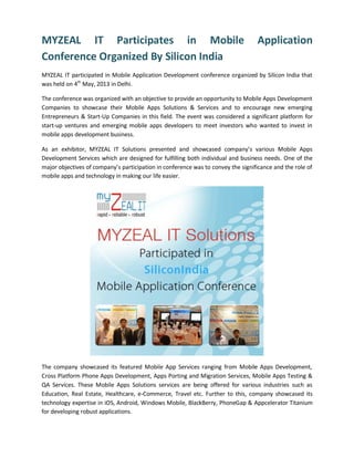 MYZEAL IT Participates in Mobile Application
Conference Organized By Silicon India
MYZEAL IT participated in Mobile Application Development conference organized by Silicon India that
was held on 4th
May, 2013 in Delhi.
The conference was organized with an objective to provide an opportunity to Mobile Apps Development
Companies to showcase their Mobile Apps Solutions & Services and to encourage new emerging
Entrepreneurs & Start-Up Companies in this field. The event was considered a significant platform for
start-up ventures and emerging mobile apps developers to meet investors who wanted to invest in
mobile apps development business.
As an exhibitor, MYZEAL IT Solutions presented and showcased company’s various Mobile Apps
Development Services which are designed for fulfilling both individual and business needs. One of the
major objectives of company’s participation in conference was to convey the significance and the role of
mobile apps and technology in making our life easier.
The company showcased its featured Mobile App Services ranging from Mobile Apps Development,
Cross Platform Phone Apps Development, Apps Porting and Migration Services, Mobile Apps Testing &
QA Services. These Mobile Apps Solutions services are being offered for various industries such as
Education, Real Estate, Healthcare, e-Commerce, Travel etc. Further to this, company showcased its
technology expertise in iOS, Android, Windows Mobile, BlackBerry, PhoneGap & Appcelerator Titanium
for developing robust applications.
 