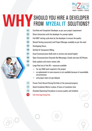my
                                                                      ZEAL IT
                                                             rapid reliable robust




WHY
  01

  02
        SHOULD YOU HIRE A DEVELOPER
        FROM MYZEAL IT SOLUTIONS?
       Certified and Competent Developer as per your project requirement
       Direct Interaction with the developer for prompt replies
  03   Full UNIT testing cycle done by the developer to ensure the quality
  04   Shared Testing resource(s) and Project Manager available as per the need
  05   Overlapping Hours.
  06   Verified & Transparent Billing.
  07   Good Communication Skills both in written and verbal English
  08   Open Communication Channels like Messenger, Emails and even US Phones
  09   Daily updates and status review calls
  10   Large Pool size of the 85+ resources available
           for any R&D work required in the project
           as replacement in case resource is not available because of unavoidable
           circumstances
           and project does not get delayed

  11   Proven Track Record Strong Portfolio of the executed projects
  12   Quick Escalation Matrix in place, 8 hours of resolution time
  13   Standard Operating Procedures to ensure quality and timelines
  14   Life time bug fixing free
 