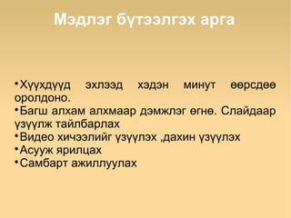 Мэдлэг бүтээлгэх арга



  Хүүхдүүд эхлээд хэдэн минут өөрсдөө
оролдоно.

  Багш алхам алхмаар дэмжлэг өгнө. Слайдаар
үзүүлж тайлбарлах

  Видео хичээлийг үзүүлэх ,дахин үзүүлэх

  Асууж ярилцах

  Самбарт ажиллуулах
 