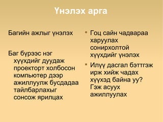 Үнэлэх арга

Багийн ажлыг үнэлэх   
                          Гоц сайн чадвараа
                          харуулах
                          сонирхолтой
Баг бүрээс нэг            хүүхдийг үнэлэх
 хүүхдийг дуудаж
 проекторт холбосон
                      
                          Илүү дасгал бэттгэж
 компьютер дээр           ирж хийж чадах
 ажиллуулж бусдадаа       хүүхэд байна уу?
 тайлбарлахыг             Гэж асуух
 сонсож ярилцах           ажиллуулах
 