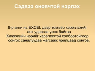 Сэдвээ оновчтой нэрлэх


 8-р анги нь EXCEL дээр томъёо хэрэглэхийг
            анх удаагаа үзэж байгаа
Хичээлийн нэрийг хэрэглээтэй холбоотойгоор
 сонгох саналуудаа жагсааж ярилцаад сонгов.
 