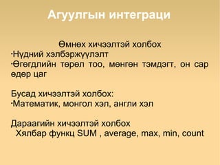 Агуулгын интеграци

           Өмнөх хичээлтэй холбох
•
 Нүдний хэлбэржүүлэлт
•
 Өгөгдлийн төрөл тоо, мөнгөн тэмдэгт, он сар
өдөр цаг

Бусад хичээлтэй холбох:
•
 Математик, монгол хэл, англи хэл

Дараагийн хичээлтэй холбох
 Хялбар функц SUM , average, max, min, count
 