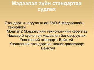 Мэдээлэл зүйн стандартаа
           судлах

Стандартын агуулгын ай:3МЗ-5 Мэдээллийн
 технологи
 Мэдлэг:2 Мэдээллийн технологиийн хэрэглээ
 Чадвар:б хүснэгтэн мэдээлэл боловсруулах
       Үнэлгээний стандарт: Байхгүй
  Үнэлгээний стандартын жишиг даалгавар:
                   Байхгүй
 