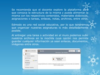 Se recomienda que el docente explore la plataforma para 
que conozca la estructura de la misma y pueda alimentar la 
misma con los respectivos contenidos, materiales didácticos, 
asignaciones o tareas, enlaces, notas, archivos, entre otros. 
Edmodo es una red social educativa, por lo que tendremos 
que organizar nuestras asignaturas lo más detalladamente 
posible. 
Al entregar una tarea o actividad en el muro podemos subir 
nuestros archivos en la mochila cuya opción nos permite 
guardar cualquier información ya sean enlaces, documentos, 
imágenes entre otros. 
 