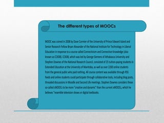The different types of MOOCs
MOOCwascoinedin2008 byDaveCormieroftheUniversityofPrinceEdward Island and
SeniorResearch FellowBryan AlexanderoftheNationalInstituteforTechnologyinLiberal
Educationinresponsetoacoursecalled ConnectivismandConnectiveKnowledge(also
knownasCCK08).CCK08,which wasled byGeorgeSiemensof AthabascaUniversityand
StephenDownesoftheNationalResearch Council,consistedof25tuition-payingstudentsin
ExtendedEducation attheUniversityofManitoba,aswellasover2200 onlinestudents
fromthegeneralpublicwho paidnothing. Allcoursecontentwasavailablethrough RSS
feedsand onlinestudentscouldparticipatethrough collaborativetools,includingblogposts,
threaded discussionsinMoodleandSecond Lifemeetings. StephenDownesconsidersthese
so-calledcMOOCstobemore"creativeanddynamic"thanthecurrentxMOOCs,which he
believes"resembletelevision showsordigitaltextbooks.
 
