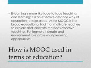 How is MOOC used in
terms of education?
• E-learning is more like face-to-face teaching
and learning; it is an effective distance way of
education to take place. As for MOOC is it a
broad educational tool that motivate teachers
to explore and innovate methods effective
teaching. For learners it create and
environment to explore many learning
opportunities.
 