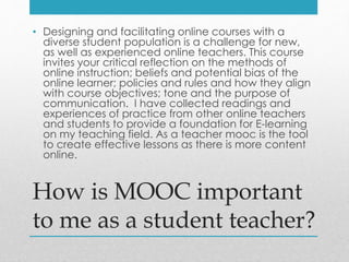 How is MOOC important
to me as a student teacher?
• Designing and facilitating online courses with a
diverse student population is a challenge for new,
as well as experienced online teachers. This course
invites your critical reflection on the methods of
online instruction; beliefs and potential bias of the
online learner; policies and rules and how they align
with course objectives; tone and the purpose of
communication. I have collected readings and
experiences of practice from other online teachers
and students to provide a foundation for E-learning
on my teaching field. As a teacher mooc is the tool
to create effective lessons as there is more content
online.
 