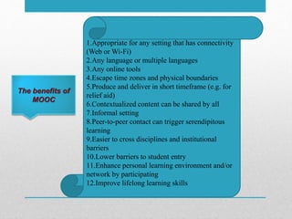 The benefits of
MOOC
1.Appropriate for any setting that has connectivity
(Web or Wi-Fi)
2.Any language or multiple languages
3.Any online tools
4.Escape time zones and physical boundaries
5.Produce and deliver in short timeframe (e.g. for
relief aid)
6.Contextualized content can be shared by all
7.Informal setting
8.Peer-to-peer contact can trigger serendipitous
learning
9.Easier to cross disciplines and institutional
barriers
10.Lower barriers to student entry
11.Enhance personal learning environment and/or
network by participating
12.Improve lifelong learning skills
 
