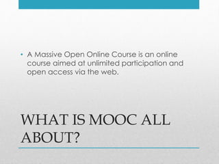 WHAT IS MOOC ALL
ABOUT?
• A Massive Open Online Course is an online
course aimed at unlimited participation and
open access via the web.
 
