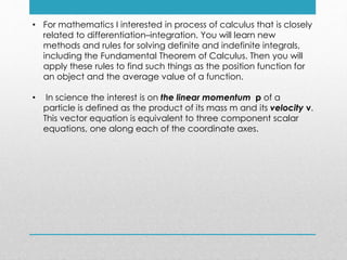 • For mathematics I interested in process of calculus that is closely
related to differentiation–integration. You will learn new
methods and rules for solving definite and indefinite integrals,
including the Fundamental Theorem of Calculus. Then you will
apply these rules to find such things as the position function for
an object and the average value of a function.
• In science the interest is on the linear momentum p of a
particle is defined as the product of its mass m and its velocity v.
This vector equation is equivalent to three component scalar
equations, one along each of the coordinate axes.
 