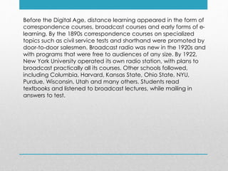 Before the Digital Age, distance learning appeared in the form of
correspondence courses, broadcast courses and early forms of e-
learning. By the 1890s correspondence courses on specialized
topics such as civil service tests and shorthand were promoted by
door-to-door salesmen. Broadcast radio was new in the 1920s and
with programs that were free to audiences of any size. By 1922,
New York University operated its own radio station, with plans to
broadcast practically all its courses. Other schools followed,
including Columbia, Harvard, Kansas State, Ohio State, NYU,
Purdue, Wisconsin, Utah and many others. Students read
textbooks and listened to broadcast lectures, while mailing in
answers to test.
 