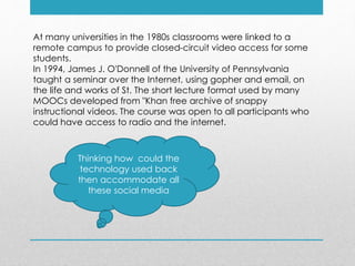 At many universities in the 1980s classrooms were linked to a
remote campus to provide closed-circuit video access for some
students.
In 1994, James J. O'Donnell of the University of Pennsylvania
taught a seminar over the Internet, using gopher and email, on
the life and works of St. The short lecture format used by many
MOOCs developed from "Khan free archive of snappy
instructional videos. The course was open to all participants who
could have access to radio and the internet.
Thinking how could the
technology used back
then accommodate all
these social media
 