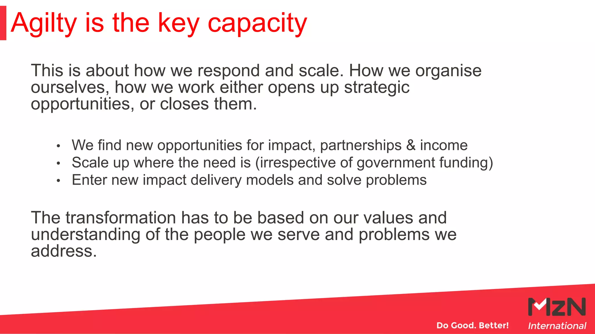 This is about how we respond and scale. How we organise
ourselves, how we work either opens up strategic
opportunities, or closes them.
• We find new opportunities for impact, partnerships & income
• Scale up where the need is (irrespective of government funding)
• Enter new impact delivery models and solve problems
The transformation has to be based on our values and
understanding of the people we serve and problems we
address.
Agilty is the key capacity
 