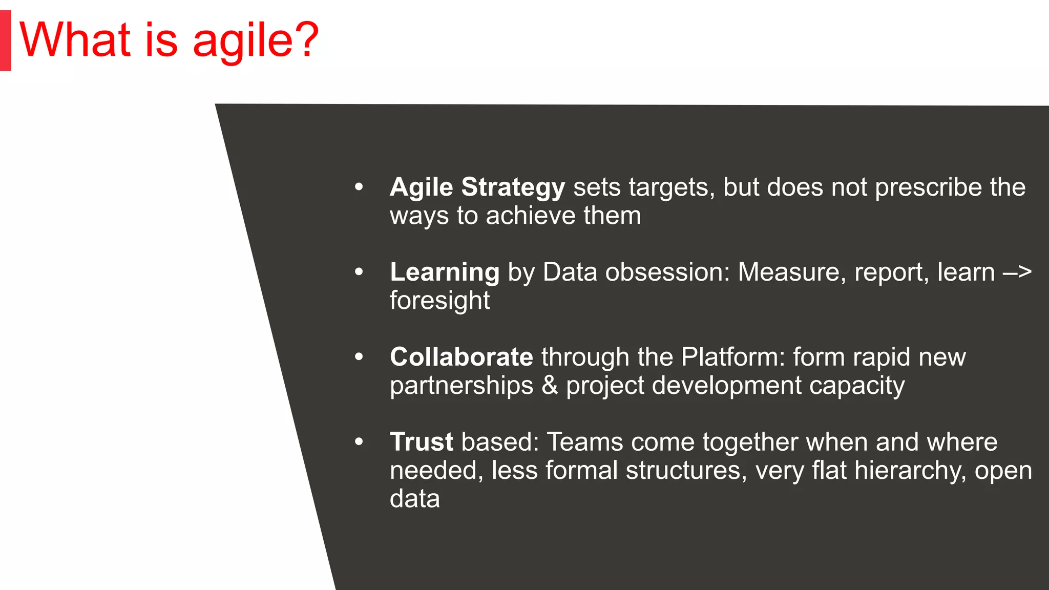 What is agile?
• Agile Strategy sets targets, but does not prescribe the
ways to achieve them
• Learning by Data obsession: Measure, report, learn –>
foresight
• Collaborate through the Platform: form rapid new
partnerships & project development capacity
• Trust based: Teams come together when and where
needed, less formal structures, very flat hierarchy, open
data
 