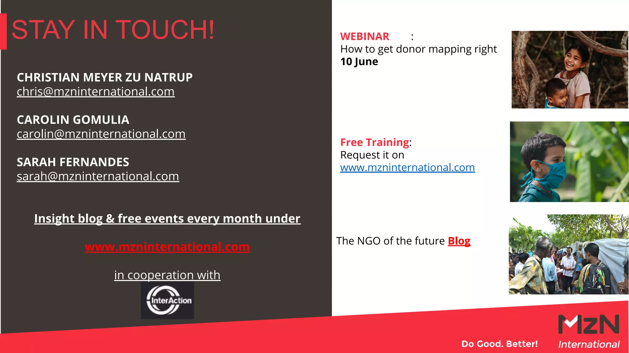 STAY IN TOUCH!
CHRISTIAN MEYER ZU NATRUP
chris@mzninternational.com
CAROLIN GOMULIA
carolin@mzninternational.com
SARAH FERNANDES
sarah@mzninternational.com
Insight blog & free events every month under
www.mzninternational.com
in cooperation with
WEBINAR :
How to get donor mapping right
10 June
Free Training:
Request it on
www.mzninternational.com
The NGO of the future Blog
 