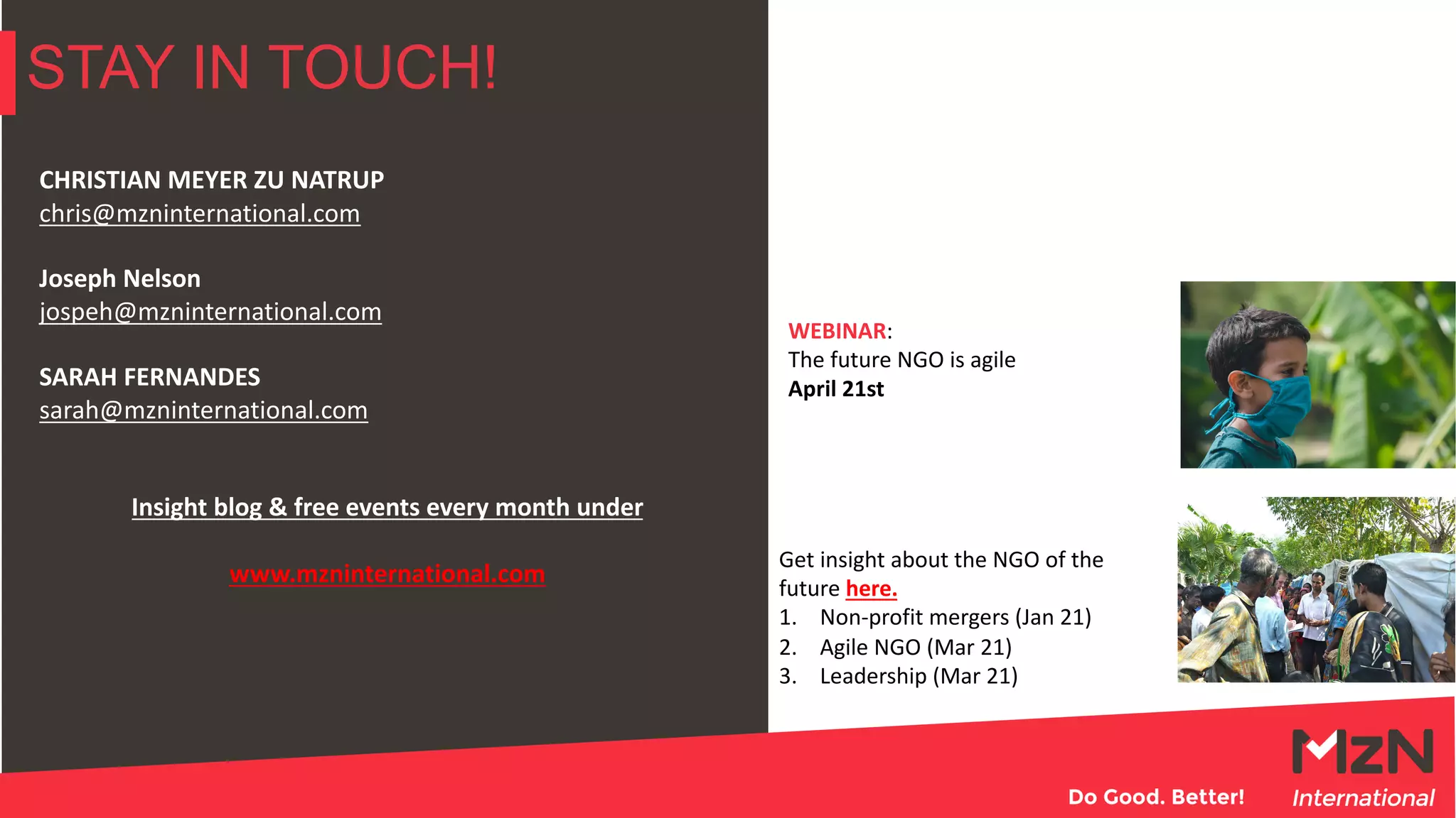 STAY IN TOUCH!
CHRISTIAN MEYER ZU NATRUP
chris@mzninternational.com
Joseph Nelson
jospeh@mzninternational.com
SARAH FERNANDES
sarah@mzninternational.com
Insight blog & free events every month under
www.mzninternational.com
WEBINAR:
The future NGO is agile
April 21st
Get insight about the NGO of the
future here.
1. Non-profit mergers (Jan 21)
2. Agile NGO (Mar 21)
3. Leadership (Mar 21)
 