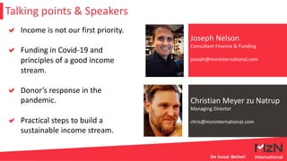 Christian Meyer zu Natrup
Managing Director
chris@mzninternational.com
Joseph Nelson
Consultant Finance & Funding
joseph@mzninternational.com
Talking points & Speakers
Income is not our first priority.
Funding in Covid-19 and
principles of a good income
stream.
Donor’s response in the
pandemic.
Practical steps to build a
sustainable income stream.
 