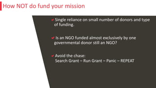Single reliance on small number of donors and type
of funding.
Is an NGO funded almost exclusively by one
governmental donor still an NGO?
Avoid the chase:
Search Grant – Run Grant – Panic – REPEAT
How NOT do fund your mission
 