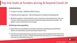 Top line looks at funders during & beyond Covid-19
Institutional donors
Increase in Funding – 1500 New COVID Initiatives
Flexibility and Re-assignment – 20% of Development Funding Can Be Repurposed
Whilst the pandemic is dominating the news, humanitarian and socioeconomic action are
mutually reinforcing and continue to be funded and implemented where possible - The
pipeline is to be maintained if not increased
Philanthropic value propositions
Governments are providing tax incentives to promote increased giving; philanthropic
advisers are advocating increased spending during this crisis.
Over the past decade philanthropy has become more institutionalised and therefore funds
have become easier to access. Going forward philanthropic partners are increasingly going
to be part of a diversified funding mix.
 