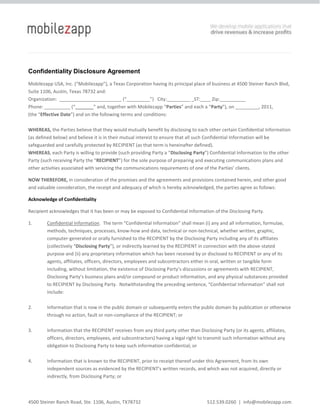 Confidentiality Disclosure Agreement<br />Mobilezapp USA, Inc. (“Mobilezapp”), a Texas Corporation having its principal place of business at 4500 Steiner Ranch Blvd, Suite 1106, Austin, Texas 78732 and:<br />Organization:  ________________________ (“_________”)   City:_________ _ST:____ Zip:__________ <br />Phone: __________ (“_______” and, together with Mobilezapp “Parties” and each a “Party”), on _________, 2011, <br />(the “Effective Date”) and on the following terms and conditions:<br />WHEREAS, the Parties believe that they would mutually benefit by disclosing to each other certain Confidential Information (as defined below) and believe it is in their mutual interest to ensure that all such Confidential Information will be safeguarded and carefully protected by RECIPIENT (as that term is hereinafter defined).<br />WHEREAS, each Party is willing to provide (such providing Party a “Disclosing Party”) Confidential Information to the other Party (such receiving Party the “RECIPIENT”) for the sole purpose of preparing and executing communications plans and other activities associated with servicing the communications requirements of one of the Parties’ clients.<br />NOW THEREFORE, in consideration of the promises and the agreements and provisions contained herein, and other good and valuable consideration, the receipt and adequacy of which is hereby acknowledged, the parties agree as follows:<br />Acknowledge of Confidentiality<br />Recipient acknowledges that it has been or may be exposed to Confidential Information of the Disclosing Party.<br />,[object Object]