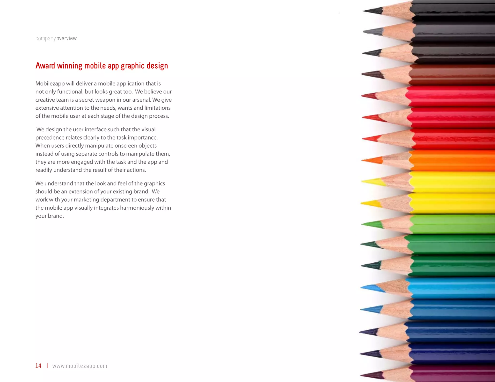 companyoverview



Award winning mobile app graphic design
Mobilezapp will deliver a mobile application that is
not only functional, but looks great too. We believe our
creative team is a secret weapon in our arsenal. We give
extensive attention to the needs, wants and limitations
of the mobile user at each stage of the design process.

 We design the user interface such that the visual
precedence relates clearly to the task importance.
When users directly manipulate onscreen objects
instead of using separate controls to manipulate them,
they are more engaged with the task and the app and
readily understand the result of their actions.

We understand that the look and feel of the graphics
should be an extension of your existing brand. We
work with your marketing department to ensure that
the mobile app visually integrates harmoniously within
your brand.




14 | www.mobilezapp.com
 